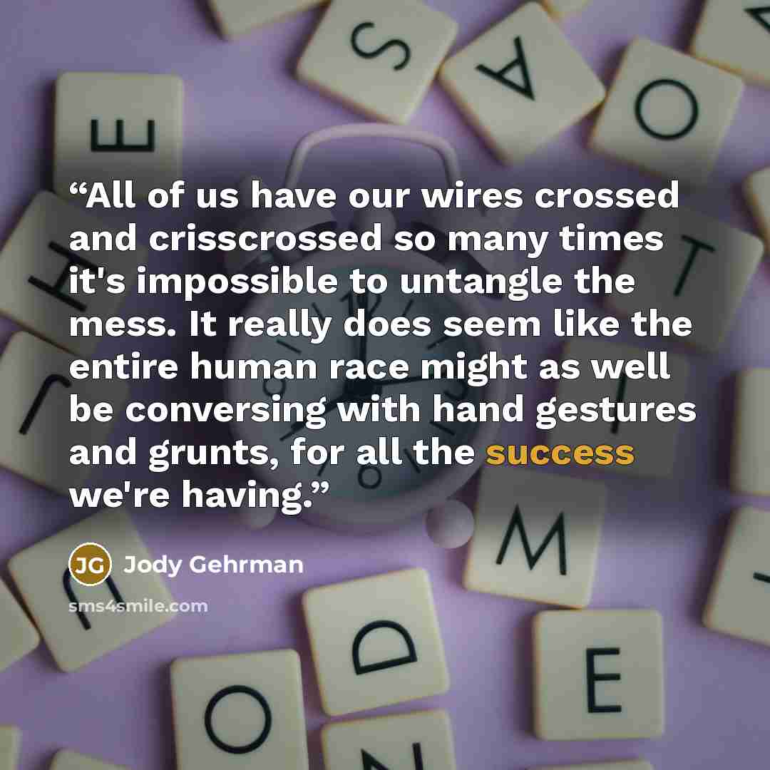 “All of us have our wires crossed and crisscrossed so many times it's impossible to untangle the mess. It really does seem like the entire human race might as well be conversing with hand gestures and grunts, for all the success we're having.” quote by Jody Gehrman