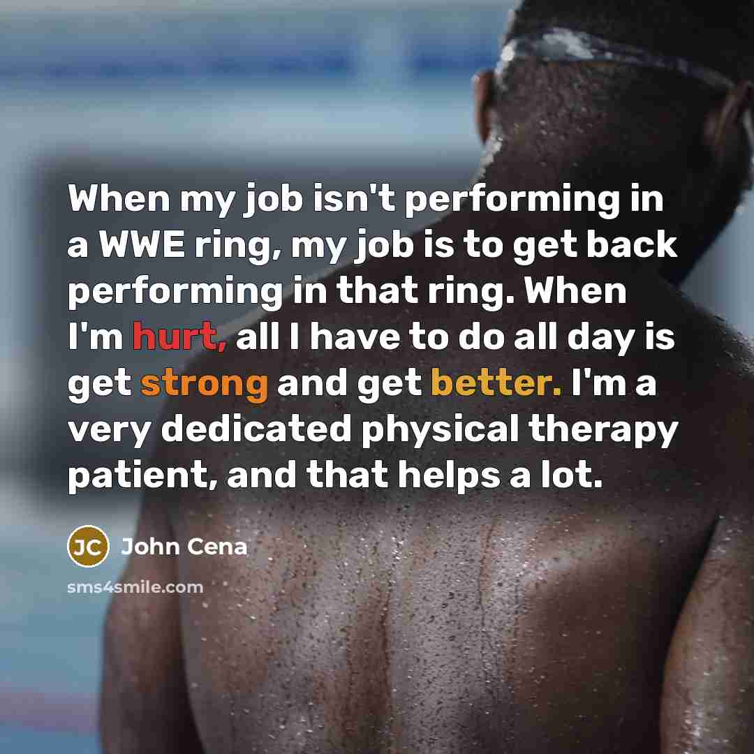 “When my job isn't performing in a WWE ring, my job is to get back performing in that ring. When I'm hurt, all I have to do all day is get strong and get better. I'm a very dedicated physical therapy patient, and that helps a lot.” quote by John Cena