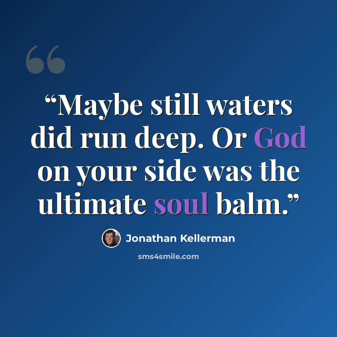 “Maybe still waters did run deep. Or God on your side was the ultimate soul balm.” quote by Jonathan Kellerman