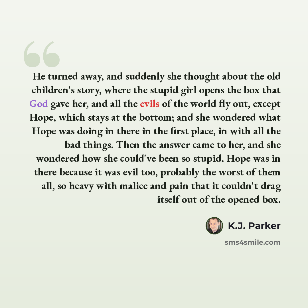 “He turned away, and suddenly she thought about the old children's story, where the stupid girl opens the box that God gave her, and all the evils of the world fly out, except Hope, which stays at the bottom; and she wondered what Hope was doing in there in the first place, in with all the bad…” quote by K.J. Parker