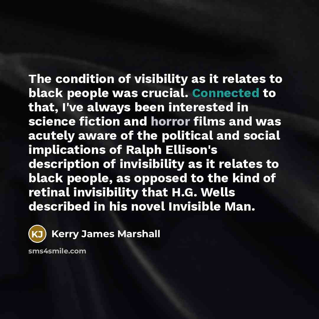 “The condition of visibility as it relates to black people was crucial. Connected to that, I've always been interested in science fiction and horror films and was acutely aware of the political and social implications of Ralph Ellison's description of invisibility as it relates to black people, as…” quote by Kerry James Marshall