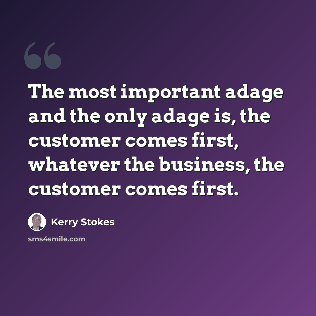 “The most important adage and the only adage is, the customer comes first, whatever the business, the customer comes first.” quote by Kerry Stokes