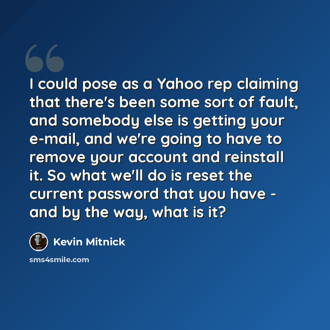 “I could pose as a Yahoo rep claiming that there's been some sort of fault, and somebody else is getting your e-mail, and we're going to have to remove your account and reinstall it. So what we'll do is reset the current password that you have - and by the way, what is it?” quote by Kevin Mitnick
