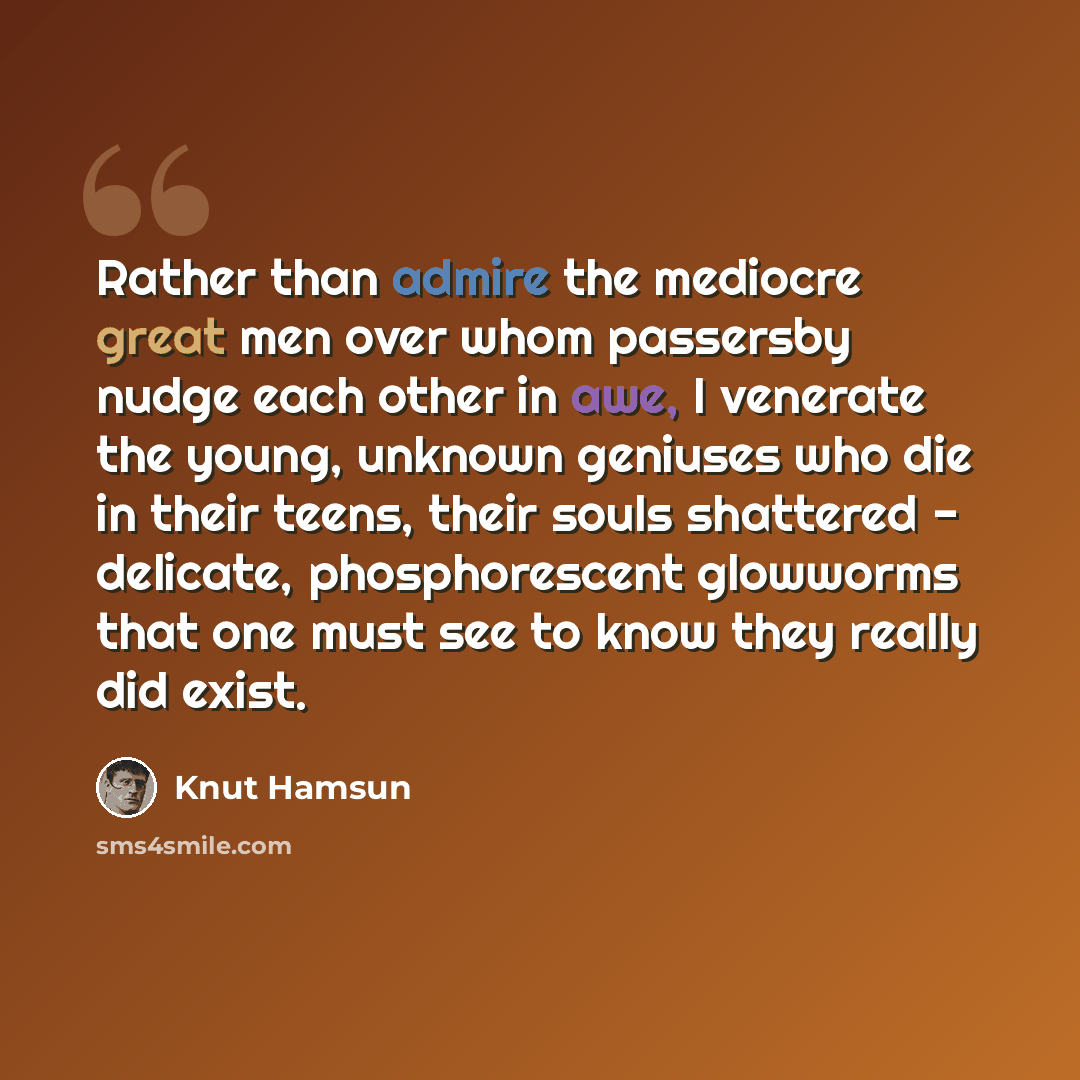 “Rather than admire the mediocre great men over whom passersby nudge each other in awe, I venerate the young, unknown geniuses who die in their teens, their souls shattered - delicate, phosphorescent glowworms that one must see to know they really did exist.” quote by Knut Hamsun