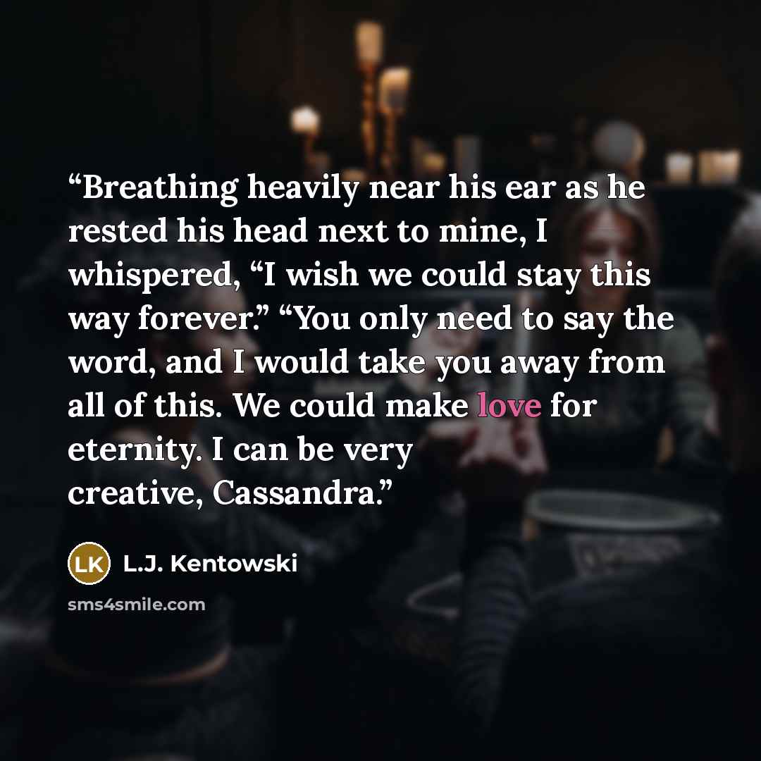 “Breathing heavily near his ear as he rested his head next to mine, I whispered, “I wish we could stay this way forever.” “You only need to say the word, and I would take you away from all of this. We could make love for eternity. I can be very creative, Cassandra.” quote by L.J. Kentowski
