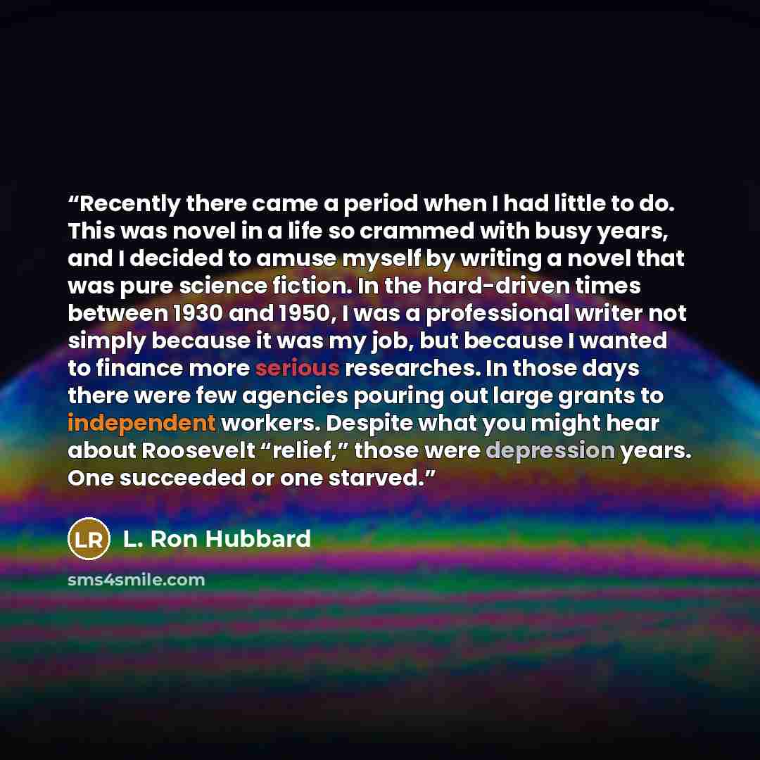 “Recently there came a period when I had little to do. This was novel in a life so crammed with busy years, and I decided to amuse myself by writing a novel that was pure science fiction. In the hard-driven times between 1930 and 1950, I was a professional writer not simply because it was my job…” quote by L. Ron Hubbard