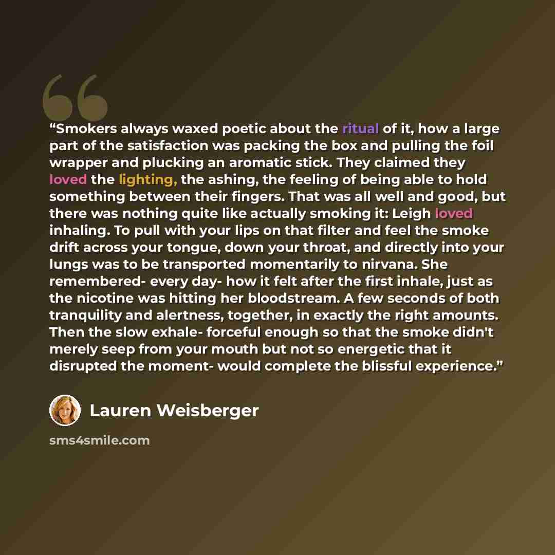 “Smokers always waxed poetic about the ritual of it, how a large part of the satisfaction was packing the box and pulling the foil wrapper and plucking an aromatic stick. They claimed they loved the lighting, the ashing, the feeling of being able to hold something between their fingers. That was…” quote by Lauren Weisberger