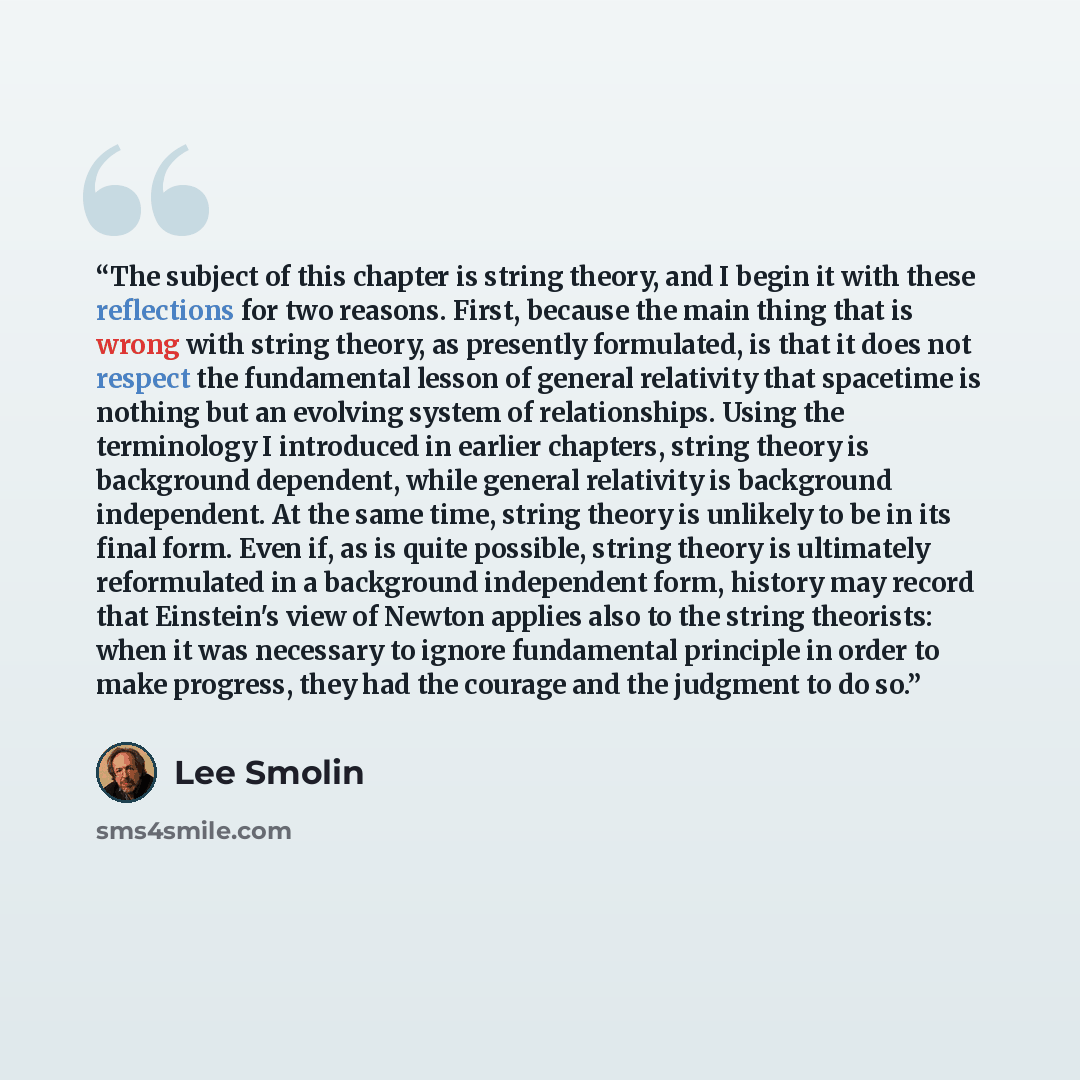 “The subject of this chapter is string theory, and I begin it with these reflections for two reasons. First, because the main thing that is wrong with string theory, as presently formulated, is that it does not respect the fundamental lesson of general relativity that spacetime is nothing but an…” quote by Lee Smolin