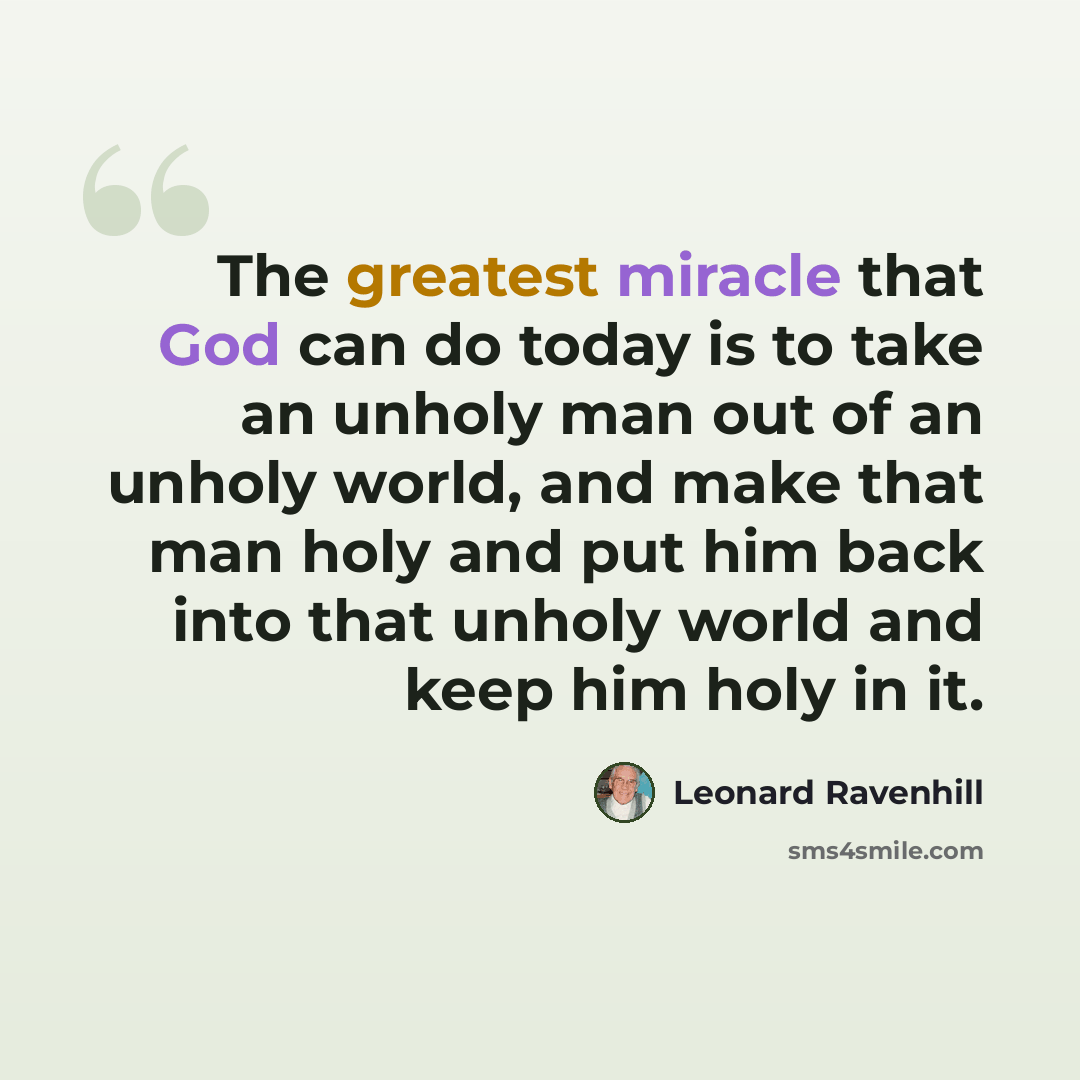 “The greatest miracle that God can do today is to take an unholy man out of an unholy world, and make that man holy and put him back into that unholy world and keep him holy in it.” quote by Leonard Ravenhill
