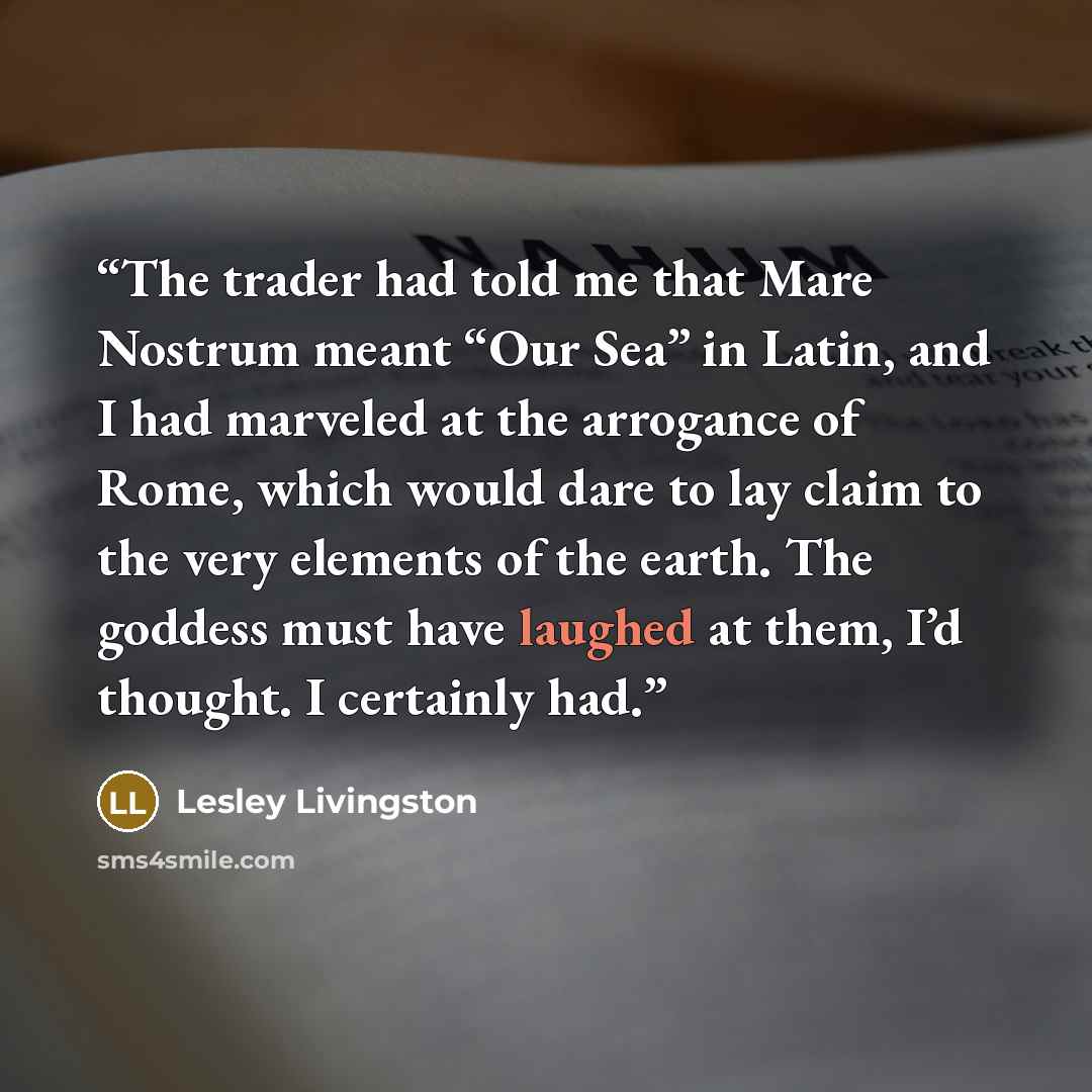“The trader had told me that Mare Nostrum meant “Our Sea” in Latin, and I had marveled at the arrogance of Rome, which would dare to lay claim to the very elements of the earth. The goddess must have laughed at them, I’d thought. I certainly had.” quote by Lesley Livingston