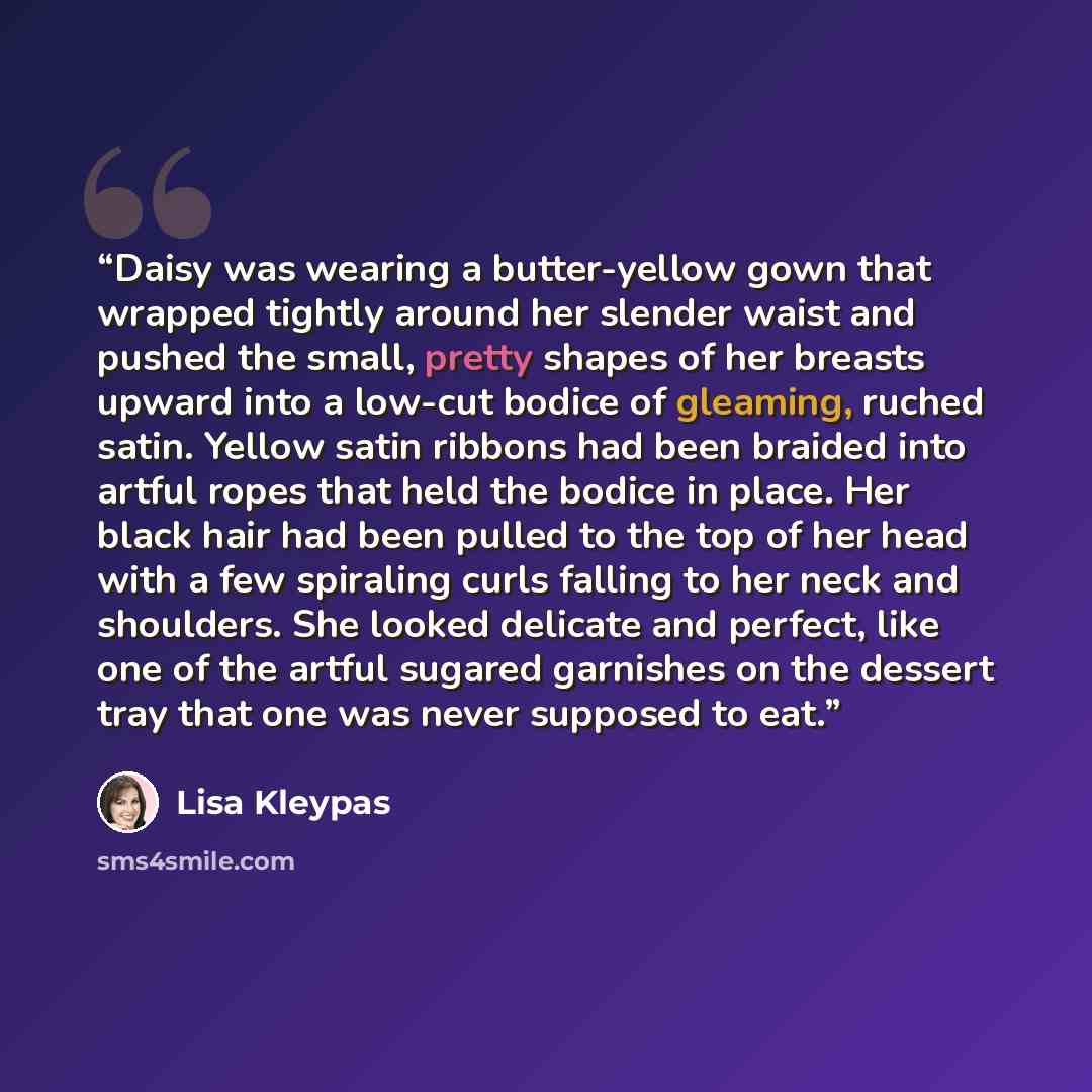 “Daisy was wearing a butter-yellow gown that wrapped tightly around her slender waist and pushed the small, pretty shapes of her breasts upward into a low-cut bodice of gleaming, ruched satin. Yellow satin ribbons had been braided into artful ropes that held the bodice in place. Her black hair had…” quote by Lisa Kleypas