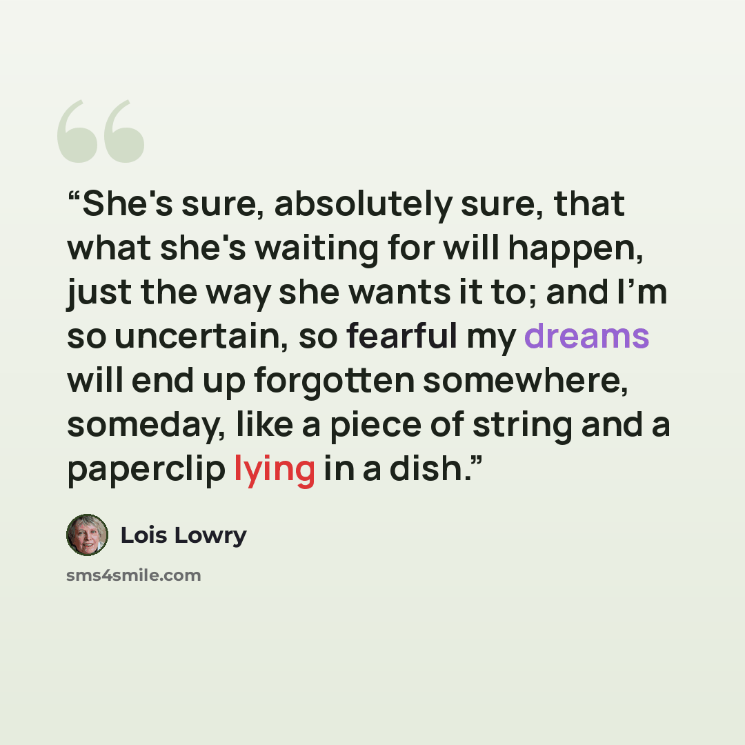 “She's sure, absolutely sure, that what she's waiting for will happen, just the way she wants it to; and I'm so uncertain, so fearful my dreams will end up forgotten somewhere, someday, like a piece of string and a paperclip lying in a dish.” quote by Lois Lowry
