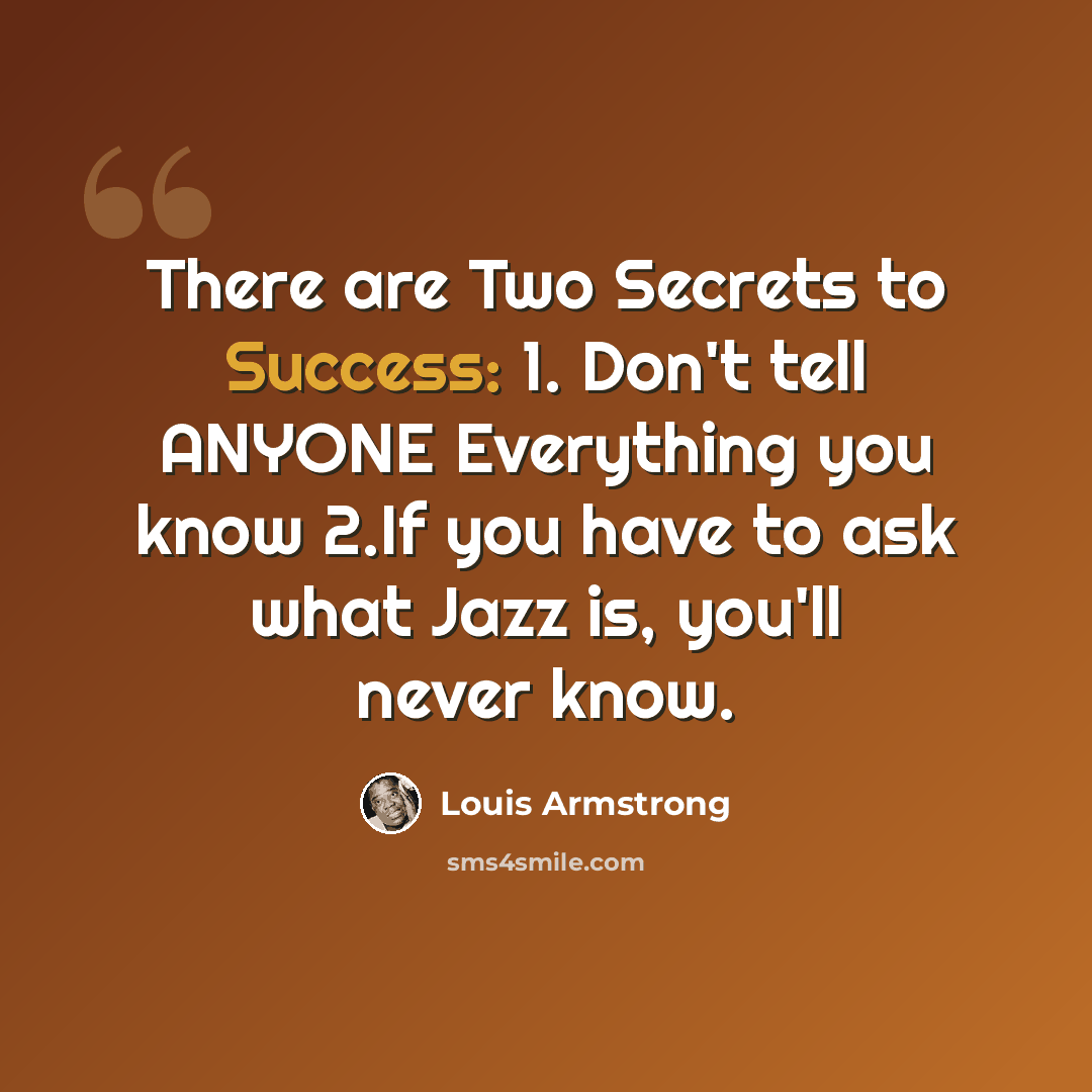 “There are Two Secrets to Success: 1. Don't tell ANYONE Everything you know 2.If you have to ask what Jazz is, you'll never know.” quote by Louis Armstrong