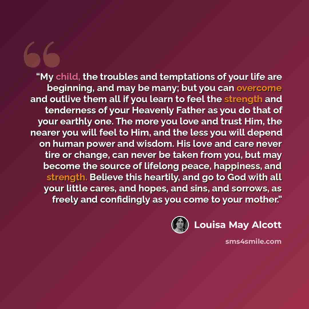 “My child, the troubles and temptations of your life are beginning, and may be many; but you can overcome and outlive them all if you learn to feel the strength and tenderness of your Heavenly Father as you do that of your earthly one. The more you love and trust Him, the nearer you will feel to…” quote by Louisa May Alcott