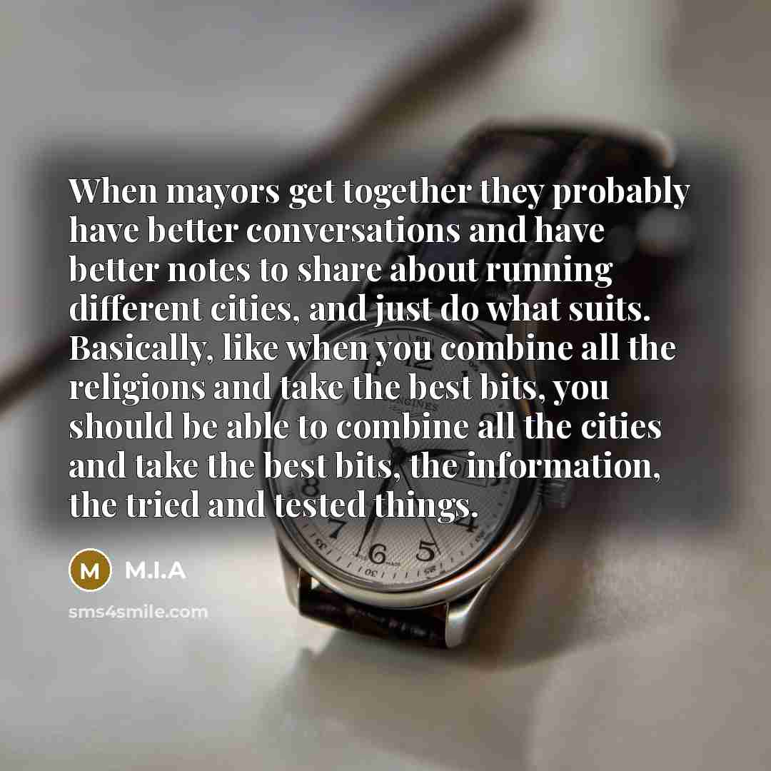 “When mayors get together they probably have better conversations and have better notes to share about running different cities, and just do what suits. Basically, like when you combine all the religions and take the best bits, you should be able to combine all the cities and take the best bits…” quote by M.I.A