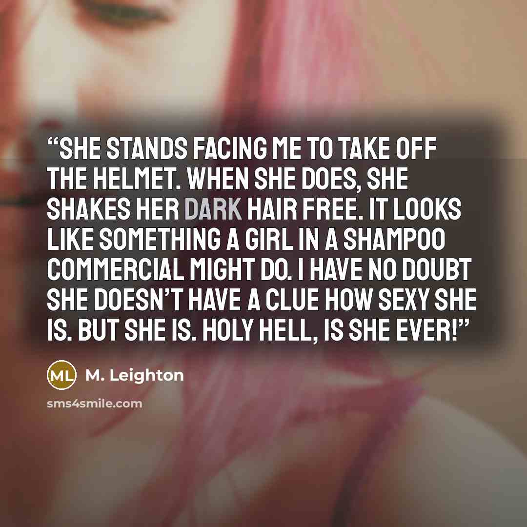 “She stands facing me to take off the helmet. When she does, she shakes her dark hair free. It looks like something a girl in a shampoo commercial might do. I have no doubt she doesn’t have a clue how sexy she is. But she is. Holy hell, is she ever!” quote by M. Leighton