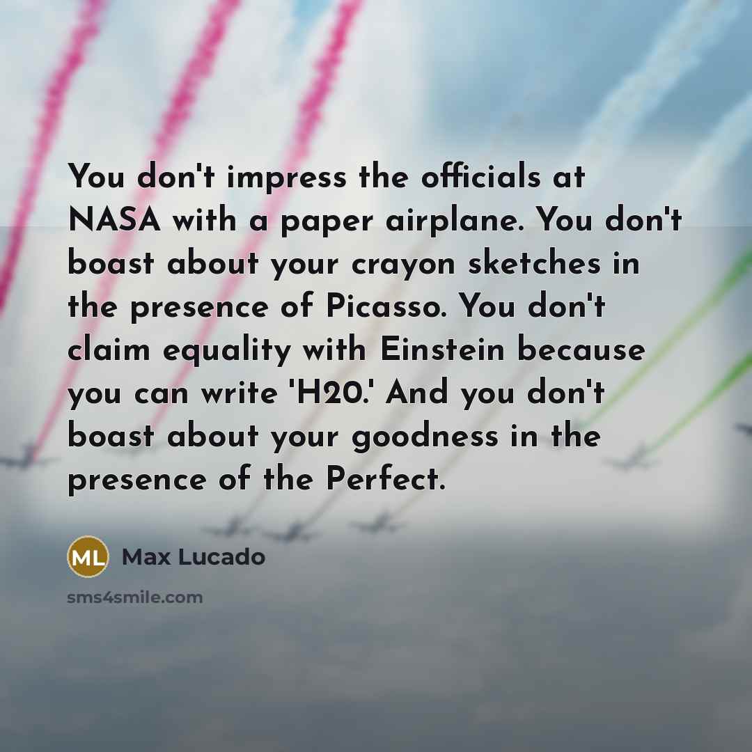“You don't impress the officials at NASA with a paper airplane. You don't boast about your crayon sketches in the presence of Picasso. You don't claim equality with Einstein because you can write 'H20.' And you don't boast about your goodness in the presence of the Perfect.” quote by Max Lucado