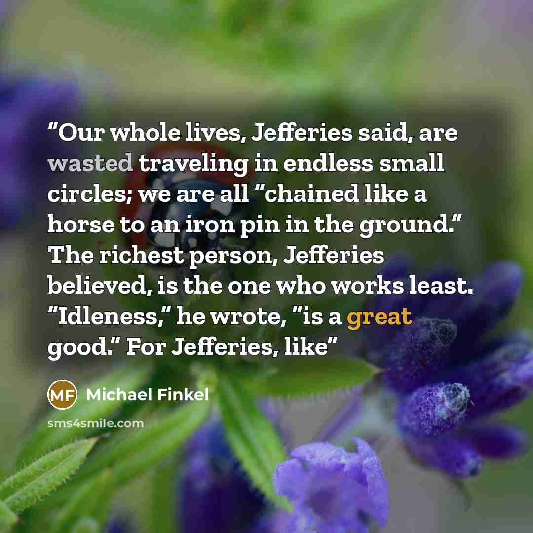 “Our whole lives, Jefferies said, are wasted traveling in endless small circles; we are all “chained like a horse to an iron pin in the ground.” The richest person, Jefferies believed, is the one who works least. “Idleness,” he wrote, “is a great good.” For Jefferies, like” quote by Michael Finkel