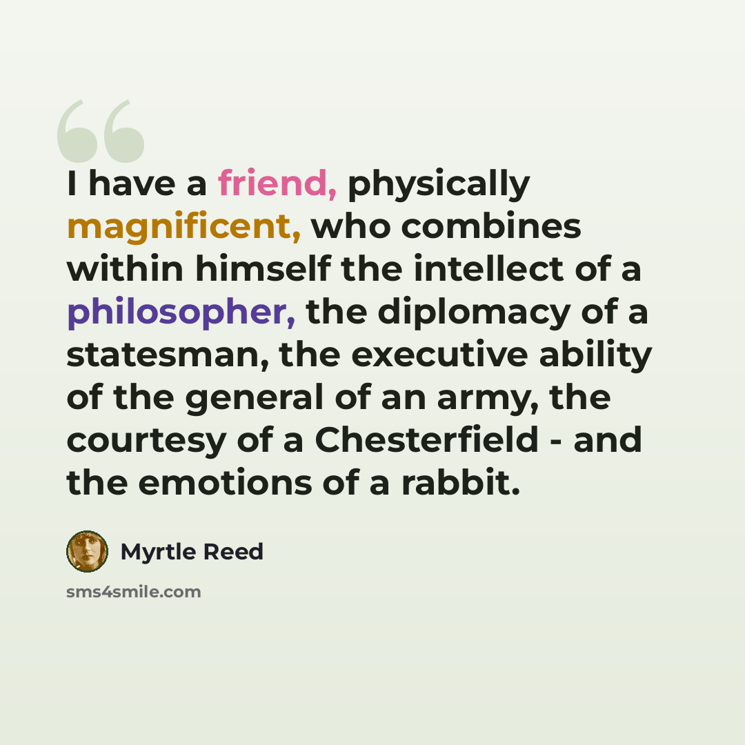 “I have a friend, physically magnificent, who combines within himself the intellect of a philosopher, the diplomacy of a statesman, the executive ability of the general of an army, the courtesy of a Chesterfield - and the emotions of a rabbit.” quote by Myrtle Reed
