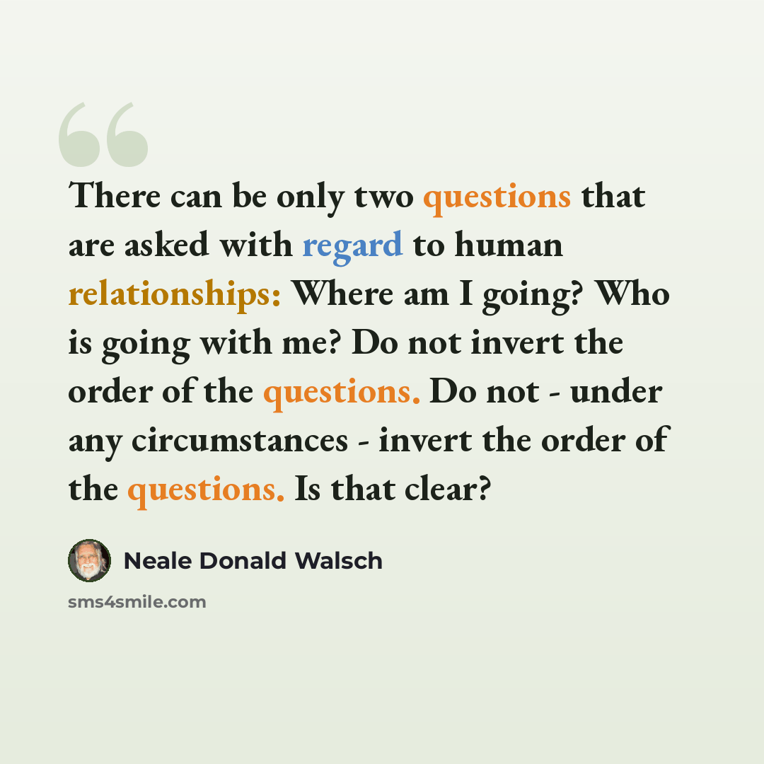 “There can be only two questions that are asked with regard to human relationships: Where am I going? Who is going with me? Do not invert the order of the questions. Do not - under any circumstances - invert the order of the questions. Is that clear?” quote by Neale Donald Walsch