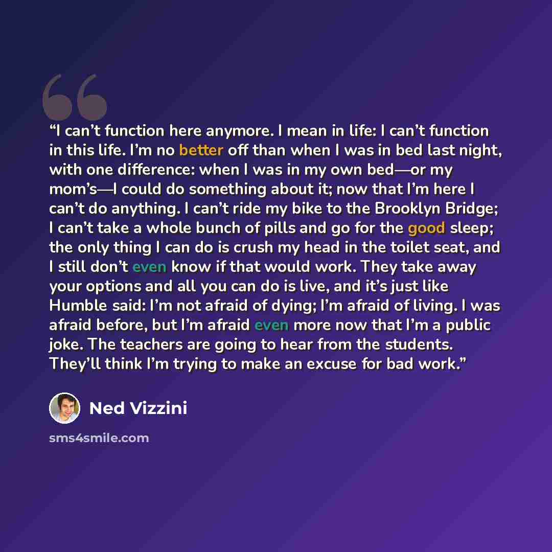 “I can’t function here anymore. I mean in life: I can’t function in this life. I’m no better off than when I was in bed last night, with one difference: when I was in my own bed—or my mom’s—I could do something about it; now that I’m here I can’t do anything. I can’t ride my bike to the Brooklyn…” quote by Ned Vizzini