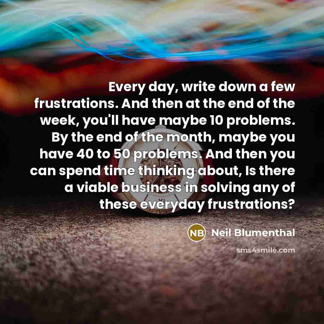 “Every day, write down a few frustrations. And then at the end of the week, you'll have maybe 10 problems. By the end of the month, maybe you have 40 to 50 problems. And then you can spend time thinking about, Is there a viable business in solving any of these everyday frustrations?” quote by Neil Blumenthal