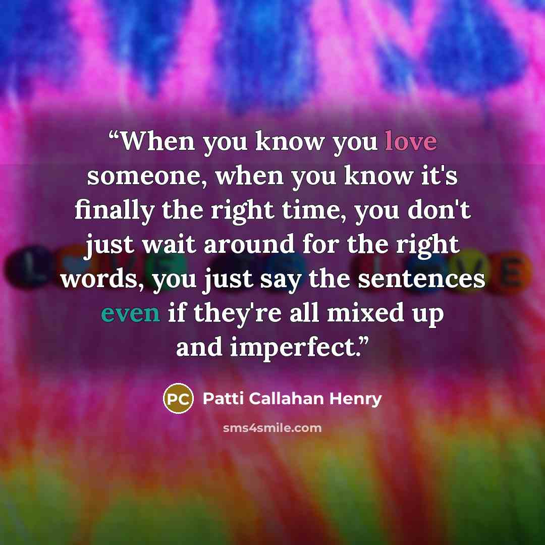 “When you know you love someone, when you know it's finally the right time, you don't just wait around for the right words, you just say the sentences even if they're all mixed up and imperfect.” quote by Patti Callahan Henry