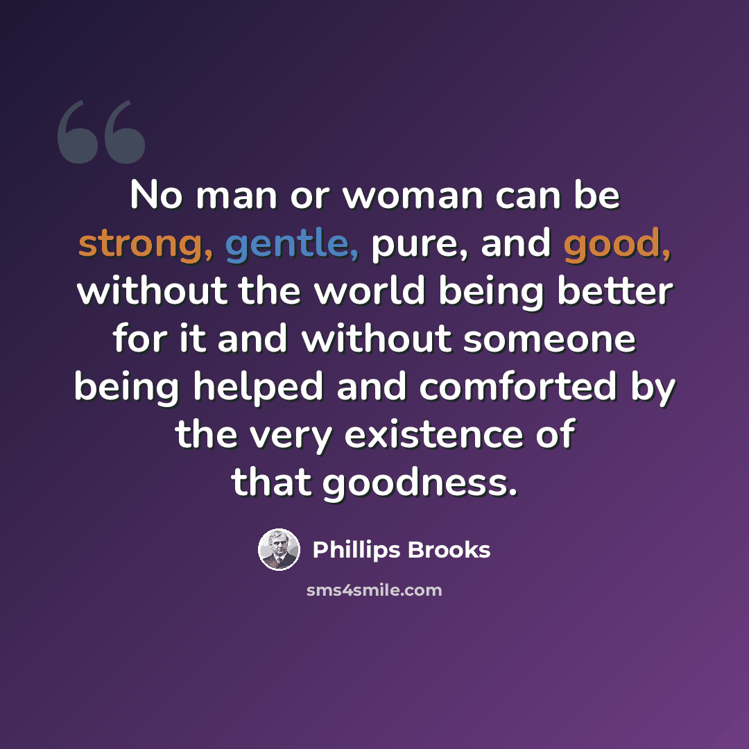 “No man or woman can be strong, gentle, pure, and good, without the world being better for it and without someone being helped and comforted by the very existence of that goodness.” quote by Phillips Brooks