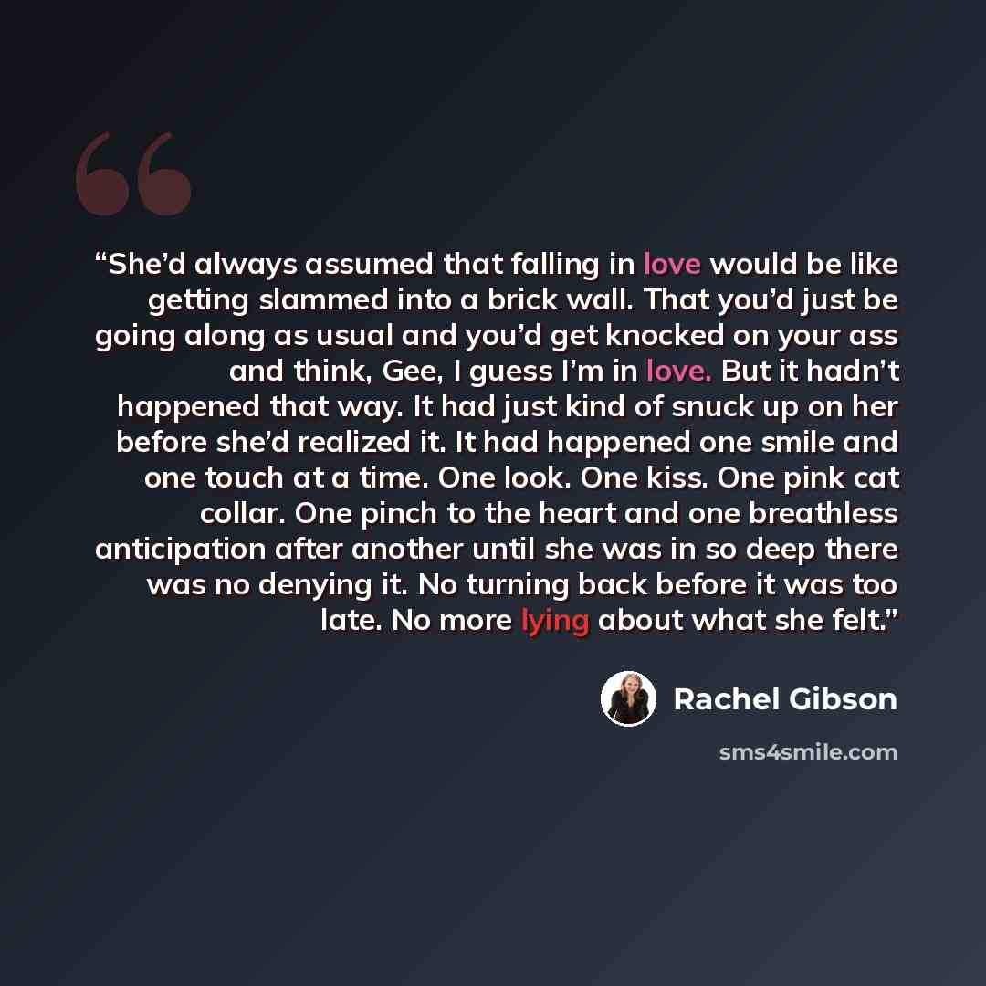“She’d always assumed that falling in love would be like getting slammed into a brick wall. That you’d just be going along as usual and you’d get knocked on your ass and think, Gee, I guess I’m in love. But it hadn’t happened that way. It had just kind of snuck up on her before she’d realized it…” quote by Rachel Gibson