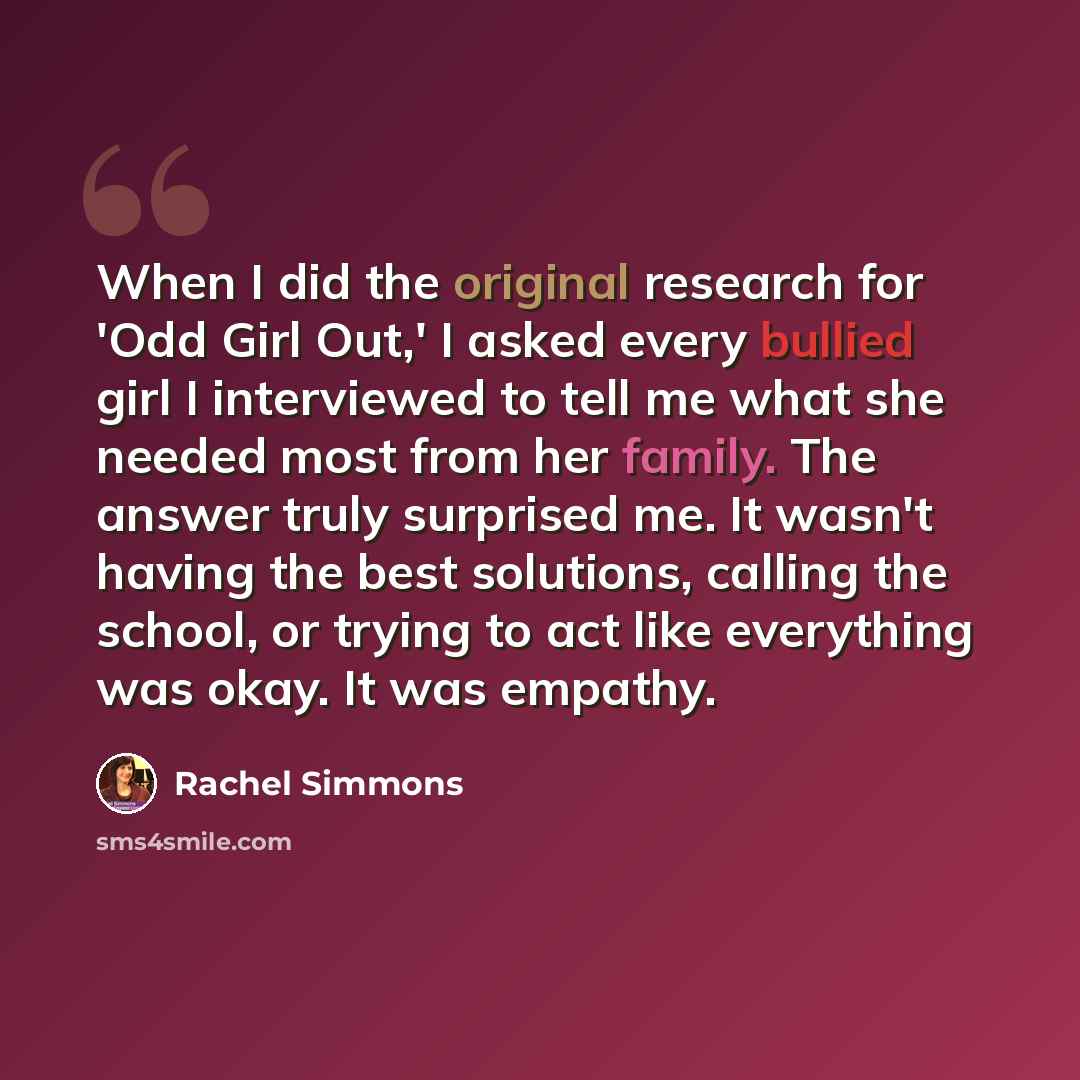 “When I did the original research for 'Odd Girl Out,' I asked every bullied girl I interviewed to tell me what she needed most from her family. The answer truly surprised me. It wasn't having the best solutions, calling the school, or trying to act like everything was okay. It was empathy.” quote by Rachel Simmons
