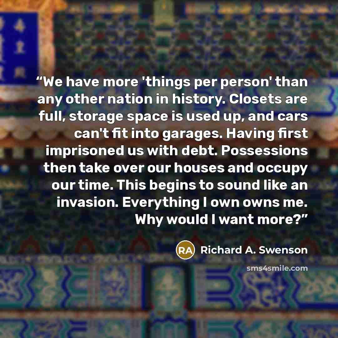 “We have more 'things per person' than any other nation in history. Closets are full, storage space is used up, and cars can't fit into garages. Having first imprisoned us with debt. Possessions then take over our houses and occupy our time. This begins to sound like an invasion. Everything I own…” quote by Richard A. Swenson