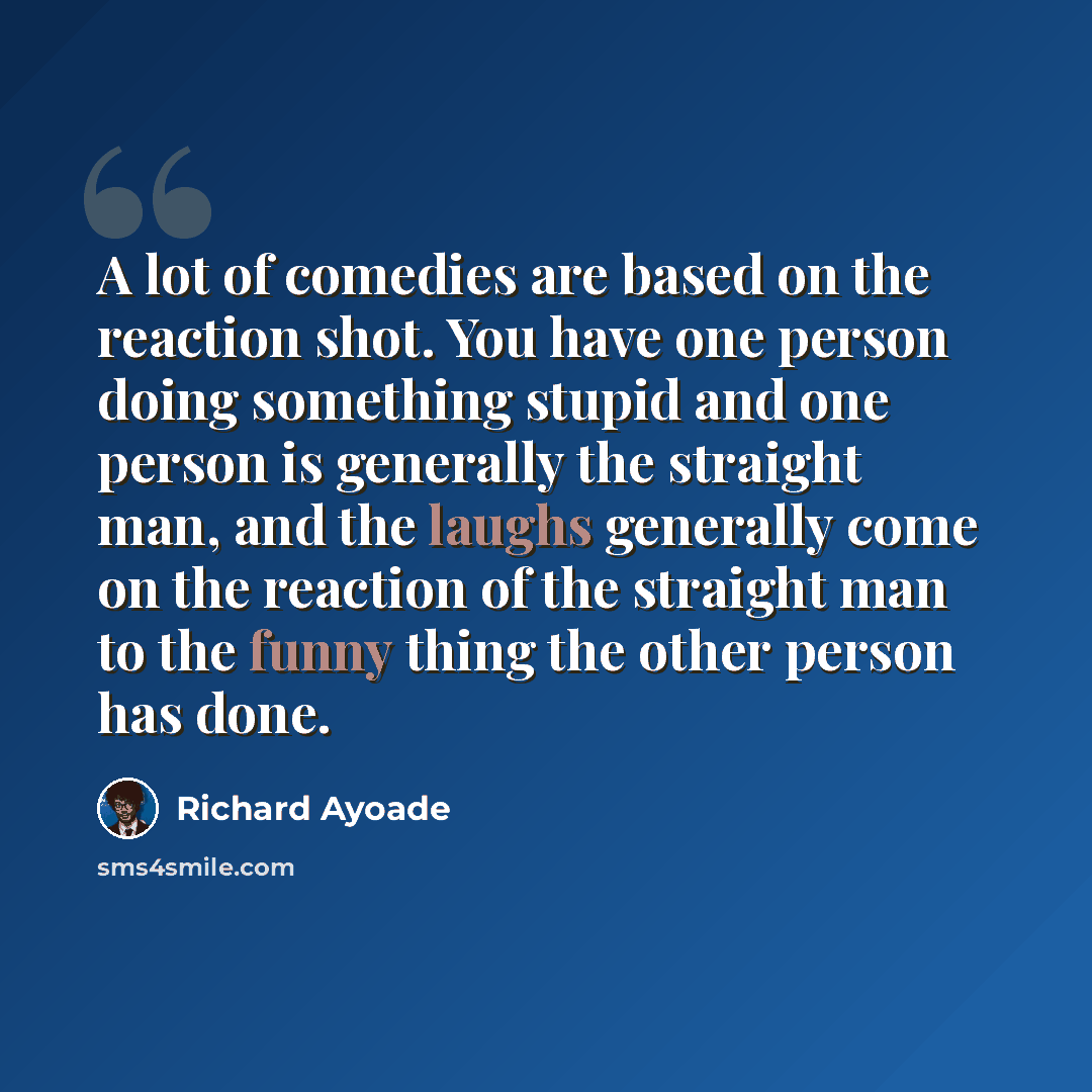“A lot of comedies are based on the reaction shot. You have one person doing something stupid and one person is generally the straight man, and the laughs generally come on the reaction of the straight man to the funny thing the other person has done.” quote by Richard Ayoade