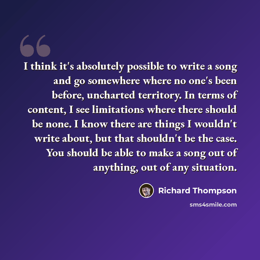 “I think it's absolutely possible to write a song and go somewhere where no one's been before, uncharted territory. In terms of content, I see limitations where there should be none. I know there are things I wouldn't write about, but that shouldn't be the case. You should be able to make a song…” quote by Richard Thompson
