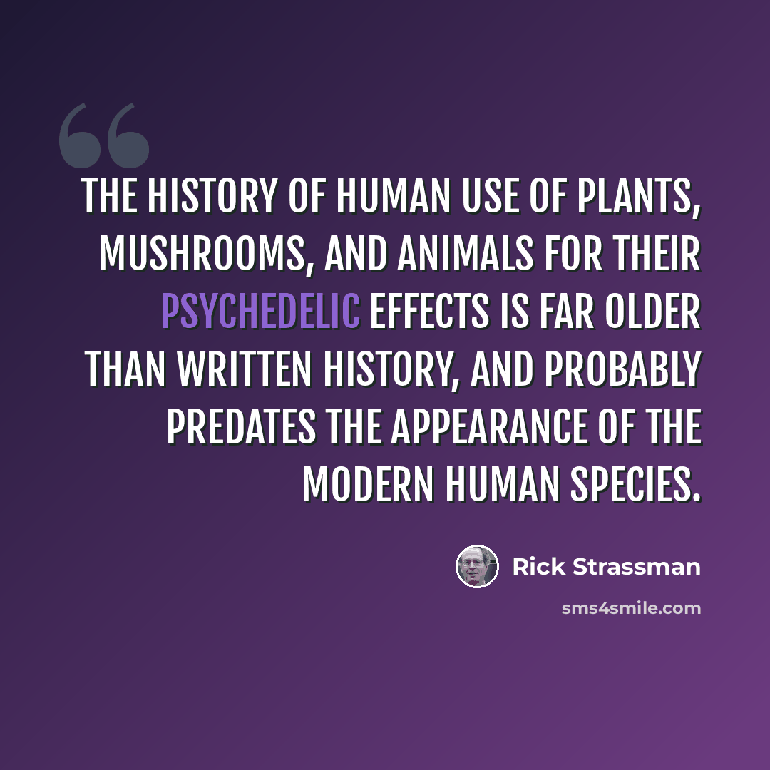 “The history of human use of plants, mushrooms, and animals for their psychedelic effects is far older than written history, and probably predates the appearance of the modern human species.” quote by Rick Strassman