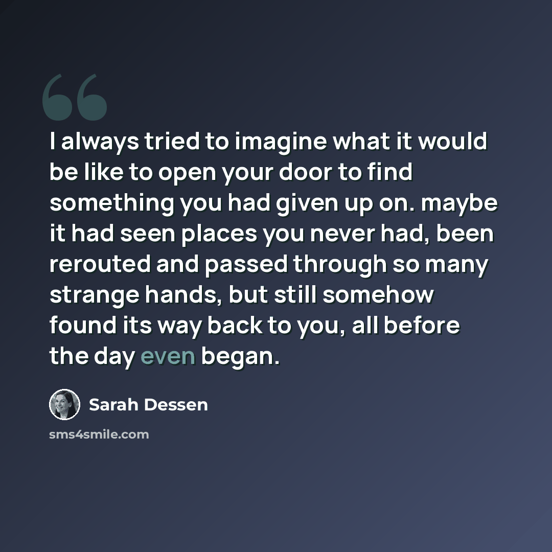 “I always tried to imagine what it would be like to open your door to find something you had given up on. maybe it had seen places you never had, been rerouted and passed through so many strange hands, but still somehow found its way back to you, all before the day even began.” quote by Sarah Dessen
