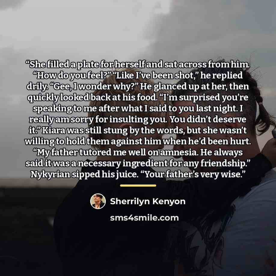 “She filled a plate for herself and sat across from him. “How do you feel?” “Like I’ve been shot,” he replied drily. “Gee, I wonder why?” He glanced up at her, then quickly looked back at his food. “I’m surprised you’re speaking to me after what I said to you last night. I really am sorry for…” quote by Sherrilyn Kenyon