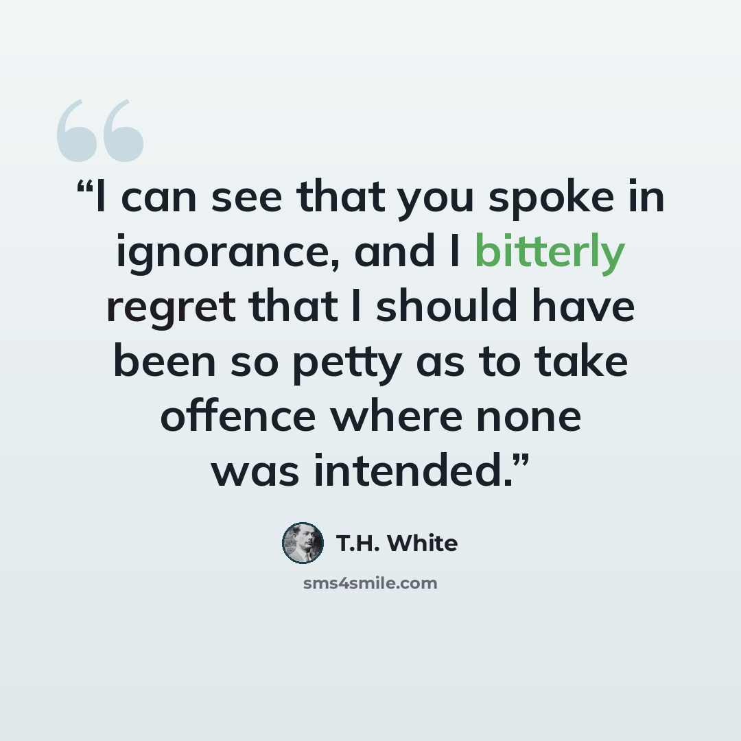 “I can see that you spoke in ignorance, and I bitterly regret that I should have been so petty as to take offence where none was intended.” quote by T.H. White