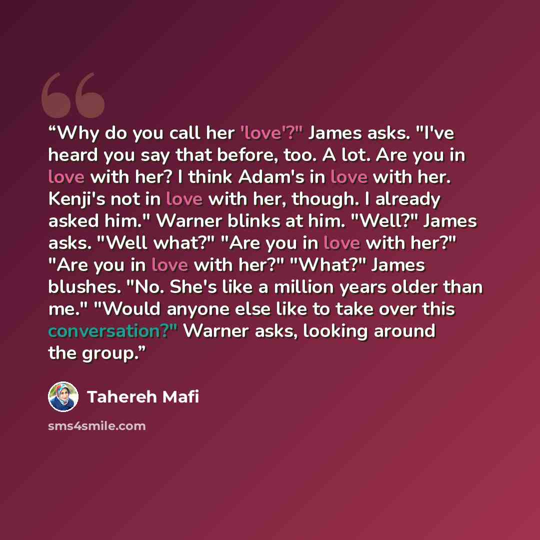 “Why do you call her 'love'?" James asks. "I've heard you say that before, too. A lot. Are you in love with her? I think Adam's in love with her. Kenji's not in love with her, though. I already asked him." Warner blinks at him. "Well?" James asks. "Well what?" "Are you in love with her?" "Are you…” quote by Tahereh Mafi