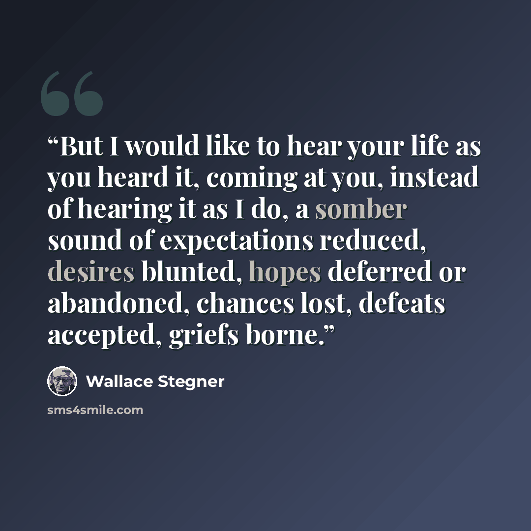 “But I would like to hear your life as you heard it, coming at you, instead of hearing it as I do, a somber sound of expectations reduced, desires blunted, hopes deferred or abandoned, chances lost, defeats accepted, griefs borne.” quote by Wallace Stegner