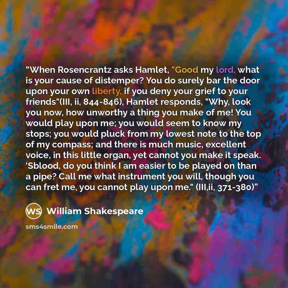 “When Rosencrantz asks Hamlet, "Good my lord, what is your cause of distemper? You do surely bar the door upon your own liberty, if you deny your grief to your friends"(III, ii, 844-846), Hamlet responds, "Why, look you now, how unworthy a thing you make of me! You would play upon me; you would…” quote by William Shakespeare