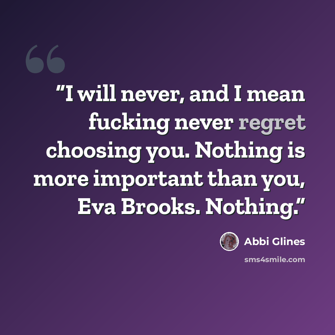 “I will never, and I mean fucking never regret choosing you. Nothing is more important than you, Eva Brooks. Nothing.” quote by Abbi Glines