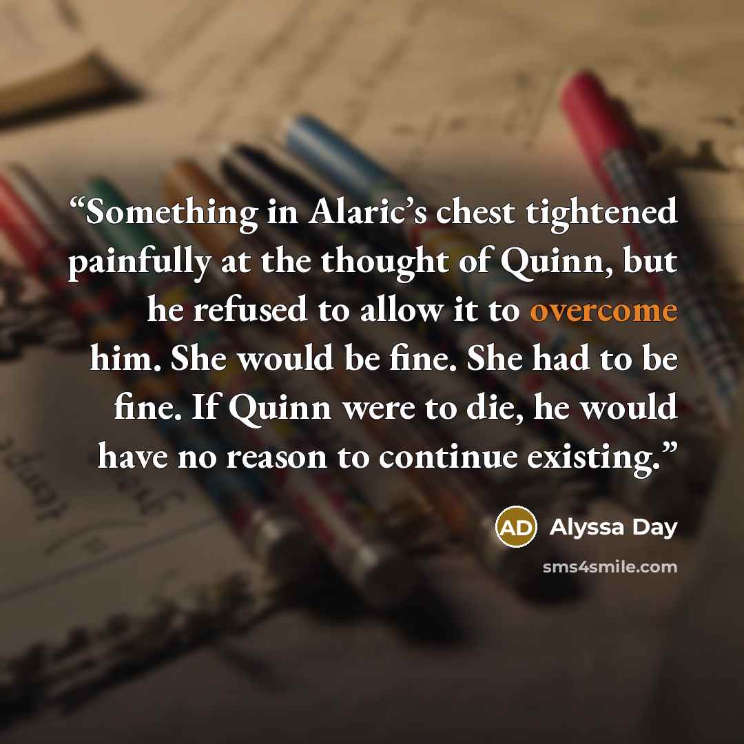 “Something in Alaric’s chest tightened painfully at the thought of Quinn, but he refused to allow it to overcome him. She would be fine. She had to be fine. If Quinn were to die, he would have no reason to continue existing.” quote by Alyssa Day