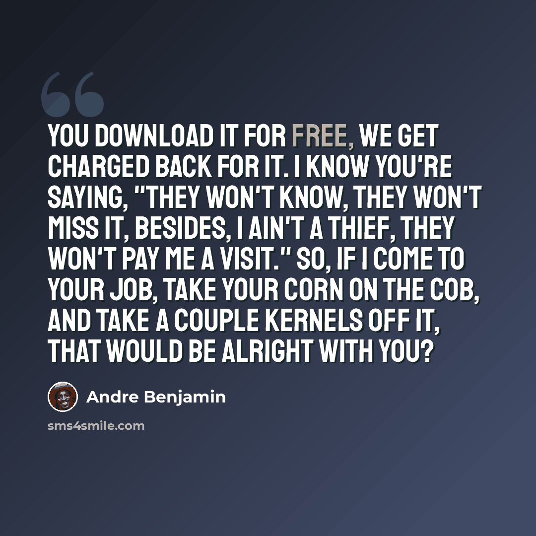 “You download it for free, we get charged back for it. I know you're saying, "They won't know, they won't miss it, Besides, I ain't a thief, they won't pay me a visit." So, if I come to your job, take your corn on the cob, And take a couple kernels off it, that would be alright with you?” quote by Andre Benjamin