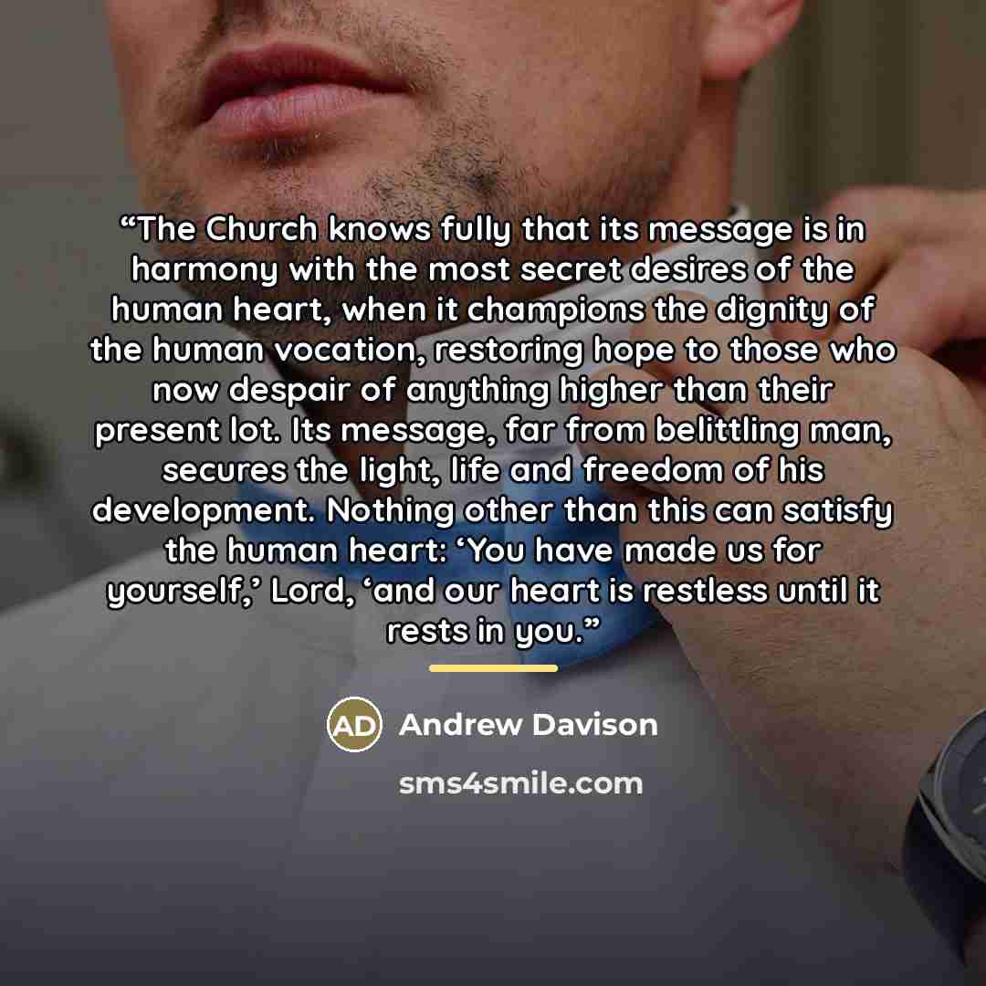 “The Church knows fully that its message is in harmony with the most secret desires of the human heart, when it champions the dignity of the human vocation, restoring hope to those who now despair of anything higher than their present lot. Its message, far from belittling man, secures the light…” quote by Andrew Davison
