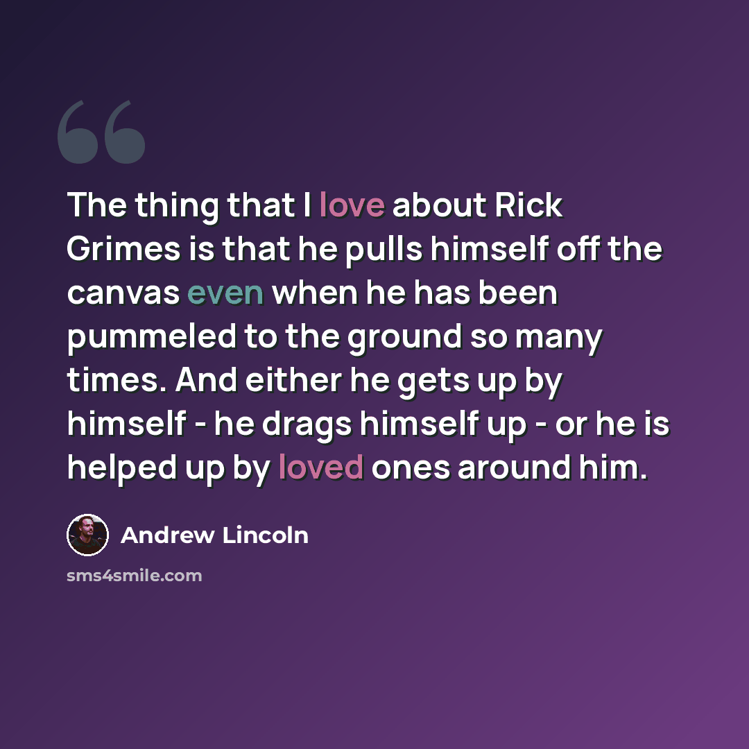“The thing that I love about Rick Grimes is that he pulls himself off the canvas even when he has been pummeled to the ground so many times. And either he gets up by himself - he drags himself up - or he is helped up by loved ones around him.” quote by Andrew Lincoln
