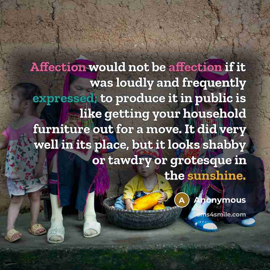 “Affection would not be affection if it was loudly and frequently expressed; to produce it in public is like getting your household furniture out for a move. It did very well in its place, but it looks shabby or tawdry or grotesque in the sunshine.” quote by Anonymous