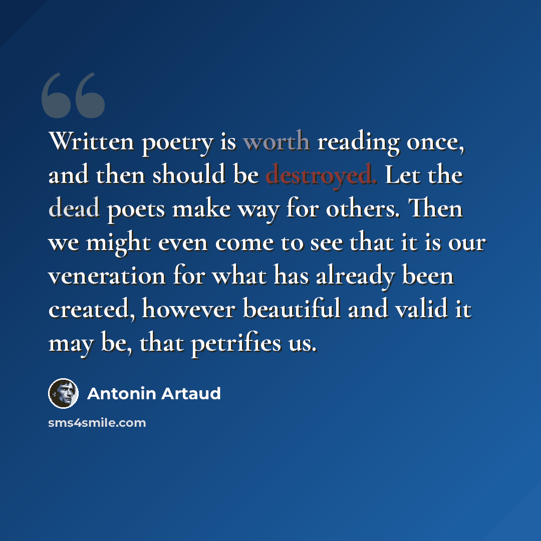 “Written poetry is worth reading once, and then should be destroyed. Let the dead poets make way for others. Then we might even come to see that it is our veneration for what has already been created, however beautiful and valid it may be, that petrifies us.” quote by Antonin Artaud