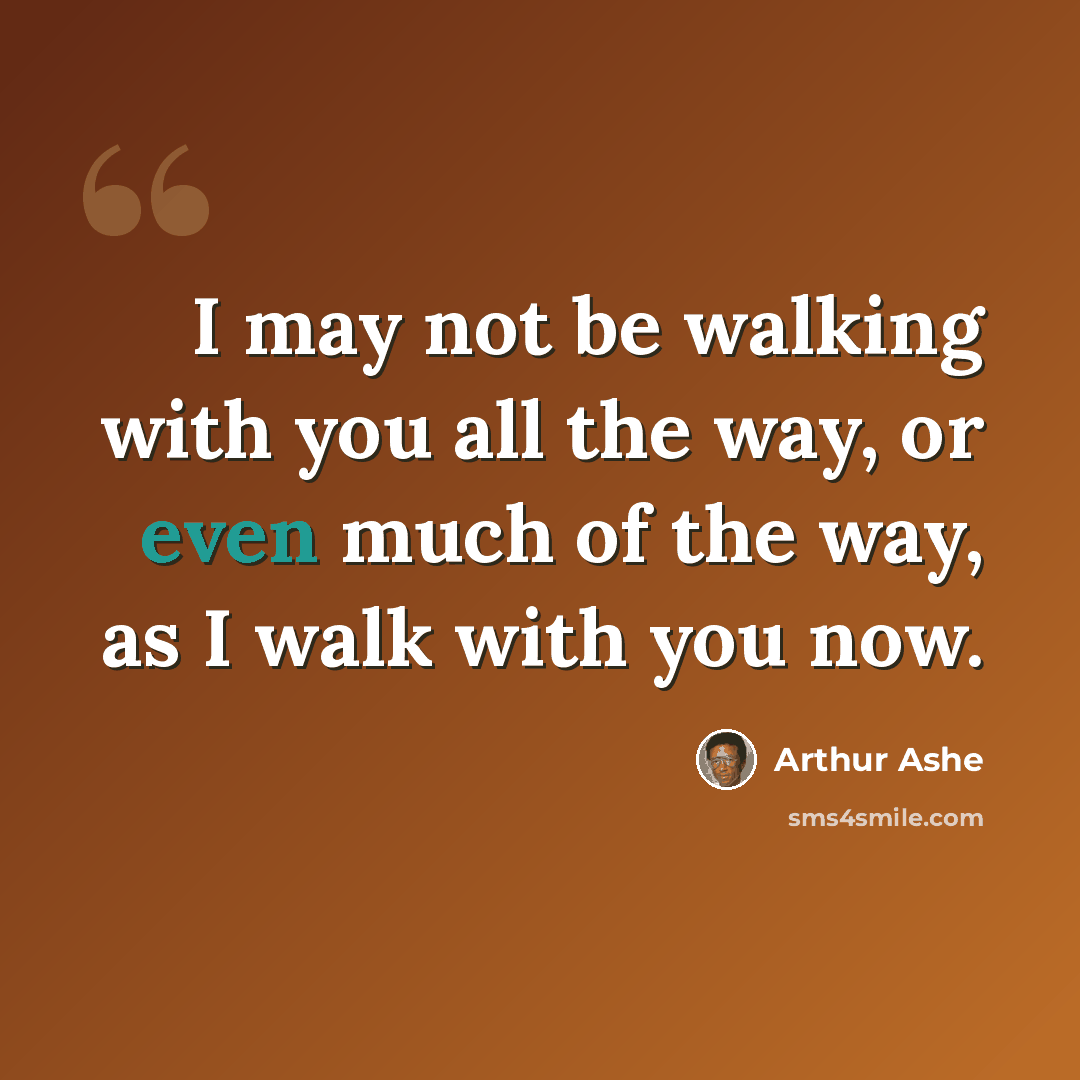 “I may not be walking with you all the way, or even much of the way, as I walk with you now.” quote by Arthur Ashe