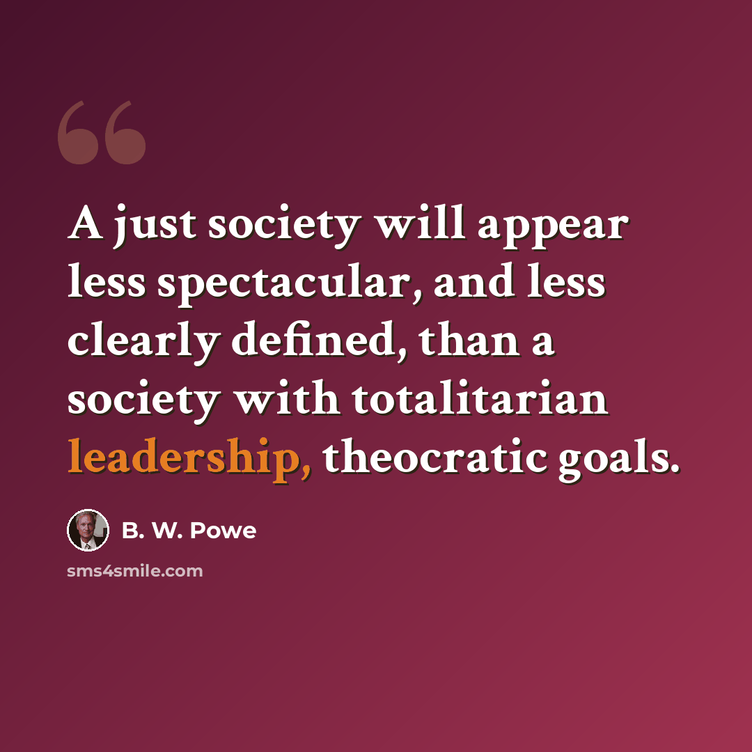 “A just society will appear less spectacular, and less clearly defined, than a society with totalitarian leadership, theocratic goals.” quote by B. W. Powe