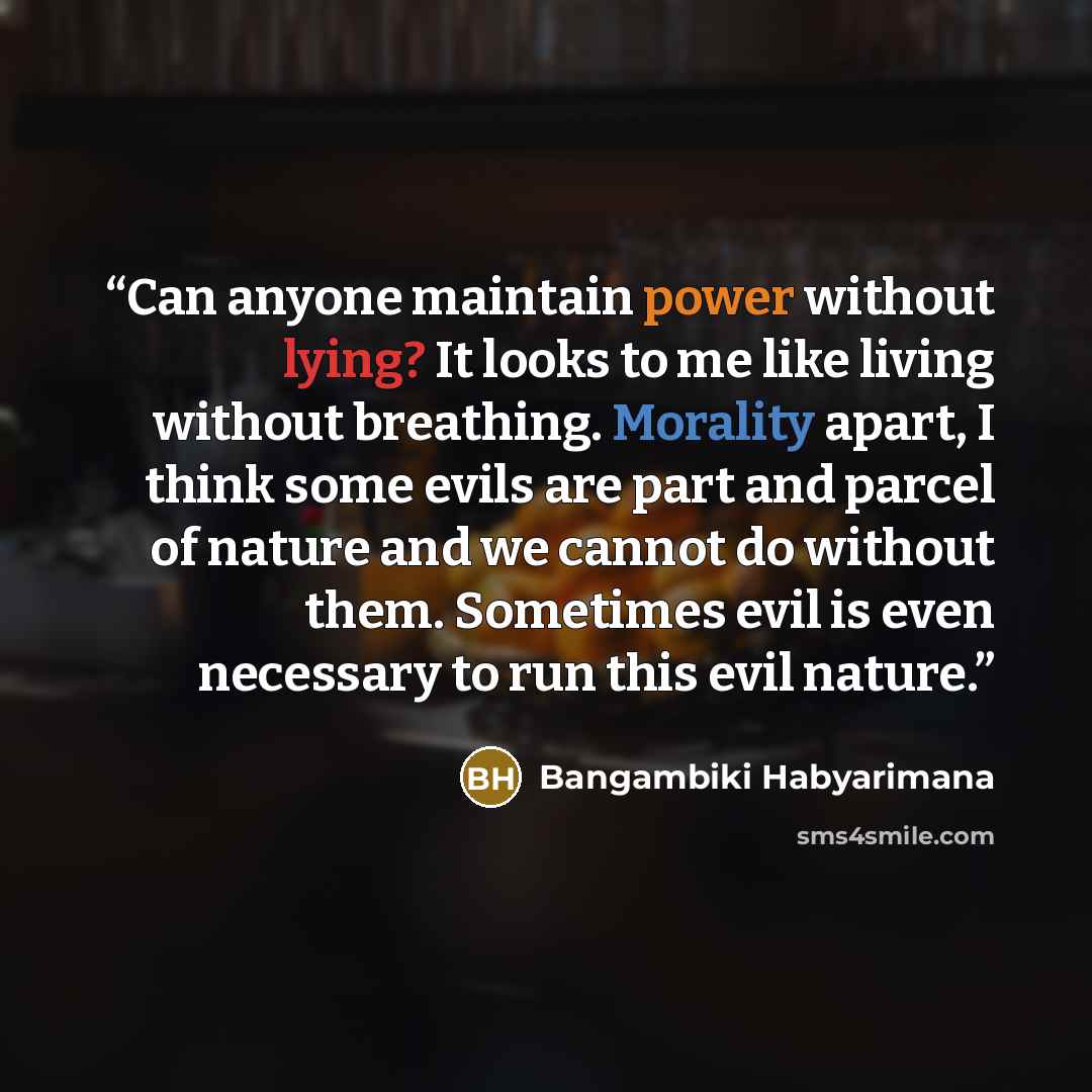 “Can anyone maintain power without lying? It looks to me like living without breathing. Morality apart, I think some evils are part and parcel of nature and we cannot do without them. Sometimes evil is even necessary to run this evil nature.” quote by Bangambiki Habyarimana